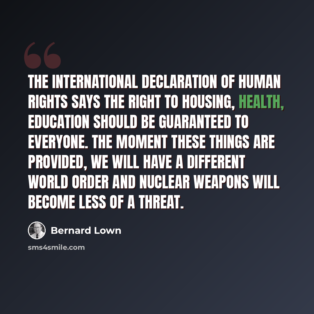 “The International Declaration of Human Rights says the right to housing, health, education should be guaranteed to everyone. The moment these things are provided, we will have a different world order and nuclear weapons will become less of a threat.” quote by Bernard Lown