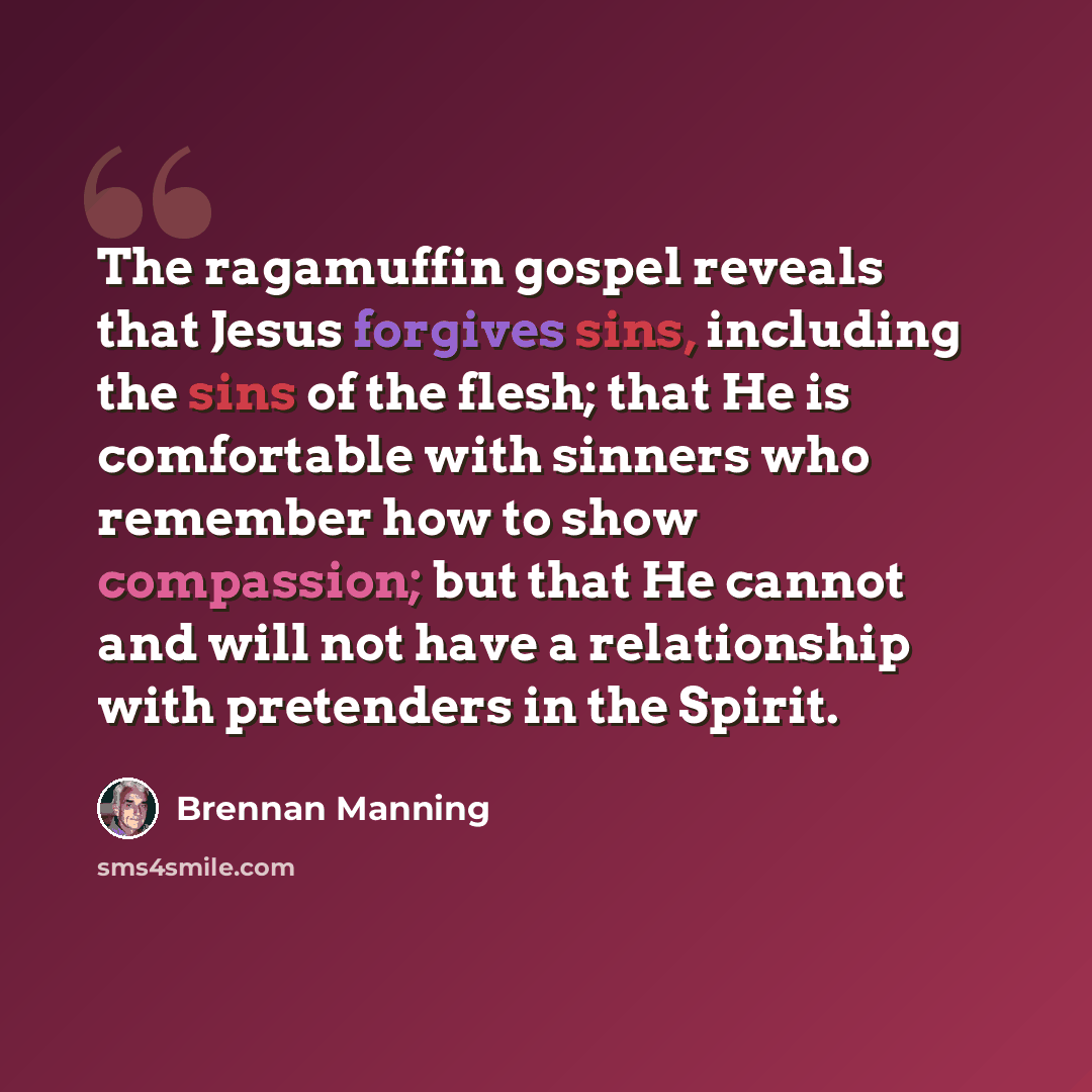 “The ragamuffin gospel reveals that Jesus forgives sins, including the sins of the flesh; that He is comfortable with sinners who remember how to show compassion; but that He cannot and will not have a relationship with pretenders in the Spirit.” quote by Brennan Manning