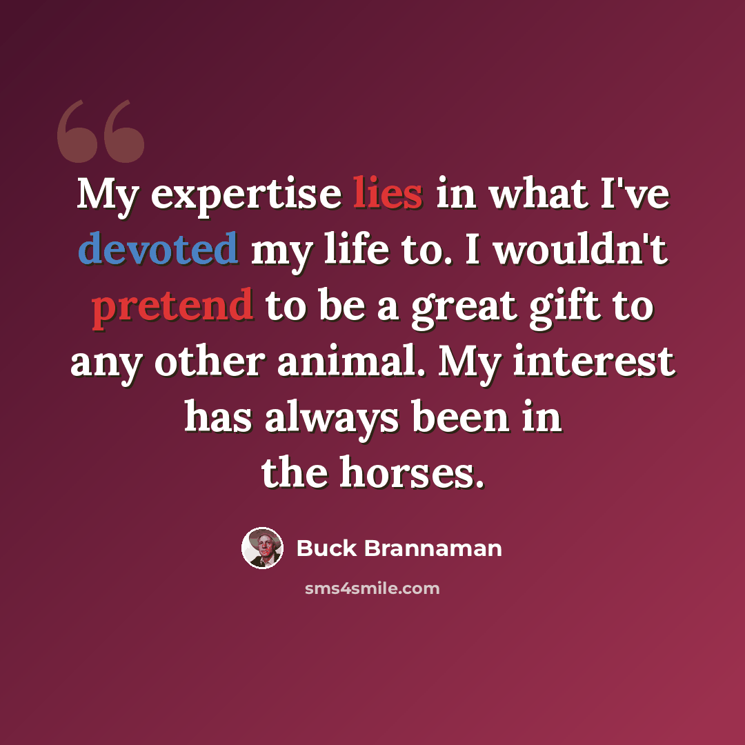 “My expertise lies in what I've devoted my life to. I wouldn't pretend to be a great gift to any other animal. My interest has always been in the horses.” quote by Buck Brannaman