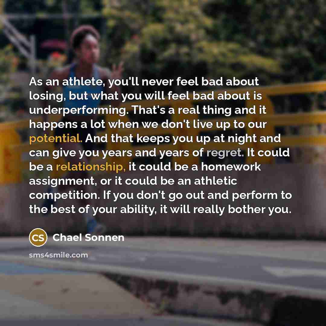 “As an athlete, you'll never feel bad about losing, but what you will feel bad about is underperforming. That's a real thing and it happens a lot when we don't live up to our potential. And that keeps you up at night and can give you years and years of regret. It could be a relationship, it could…” quote by Chael Sonnen