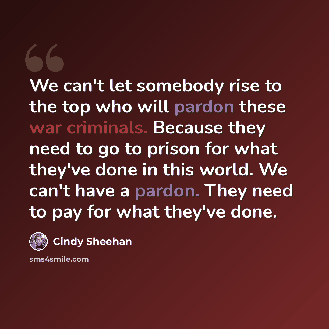 “We can't let somebody rise to the top who will pardon these war criminals. Because they need to go to prison for what they've done in this world. We can't have a pardon. They need to pay for what they've done.” quote by Cindy Sheehan