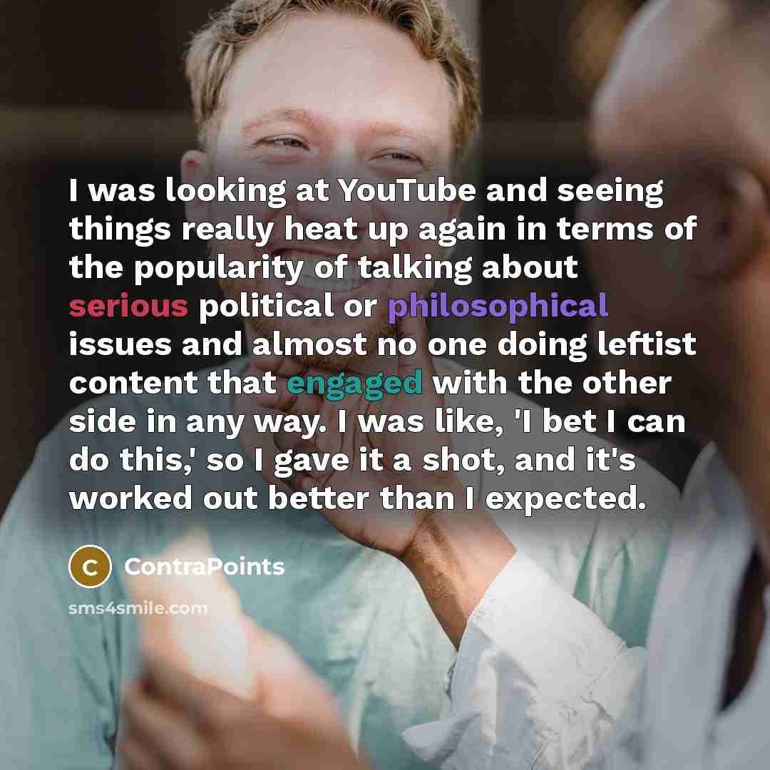 “I was looking at YouTube and seeing things really heat up again in terms of the popularity of talking about serious political or philosophical issues and almost no one doing leftist content that engaged with the other side in any way. I was like, 'I bet I can do this,' so I gave it a shot, and…” quote by ContraPoints