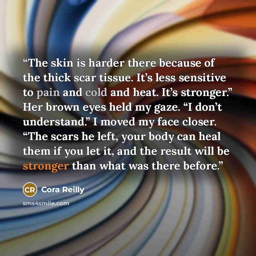 “The skin is harder there because of the thick scar tissue. It’s less sensitive to pain and cold and heat. It’s stronger.” Her brown eyes held my gaze. “I don’t understand.” I moved my face closer. “The scars he left, your body can heal them if you let it, and the result will be stronger than what…” quote by Cora Reilly
