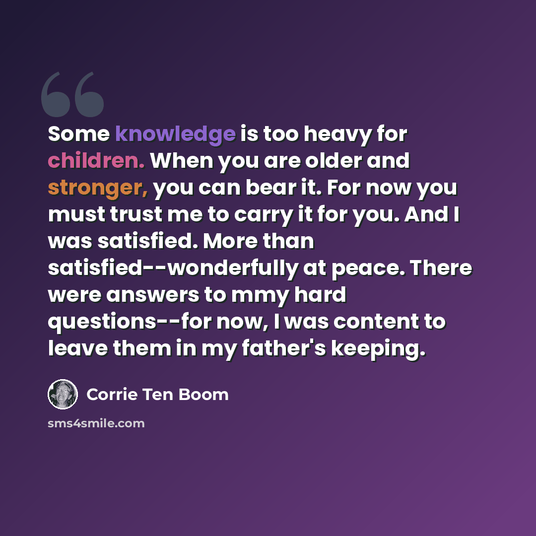 “Some knowledge is too heavy for children. When you are older and stronger, you can bear it. For now you must trust me to carry it for you. And I was satisfied. More than satisfied--wonderfully at peace. There were answers to mmy hard questions--for now, I was content to leave them in my father's…” quote by Corrie Ten Boom