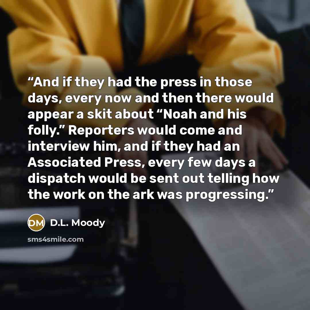 “And if they had the press in those days, every now and then there would appear a skit about “Noah and his folly.” Reporters would come and interview him, and if they had an Associated Press, every few days a dispatch would be sent out telling how the work on the ark was progressing.” quote by D.L. Moody