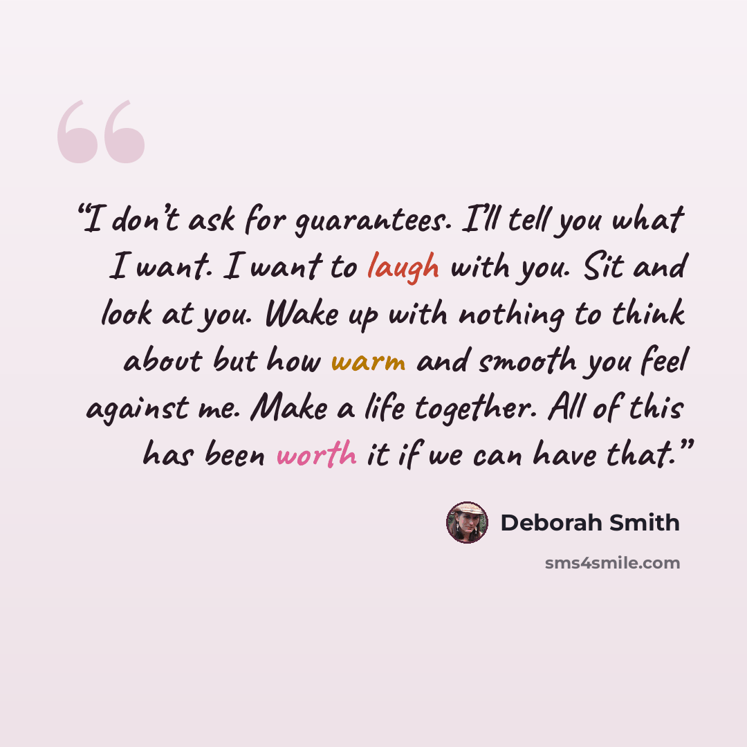 “I don’t ask for guarantees. I’ll tell you what I want. I want to laugh with you. Sit and look at you. Wake up with nothing to think about but how warm and smooth you feel against me. Make a life together. All of this has been worth it if we can have that.” quote by Deborah Smith