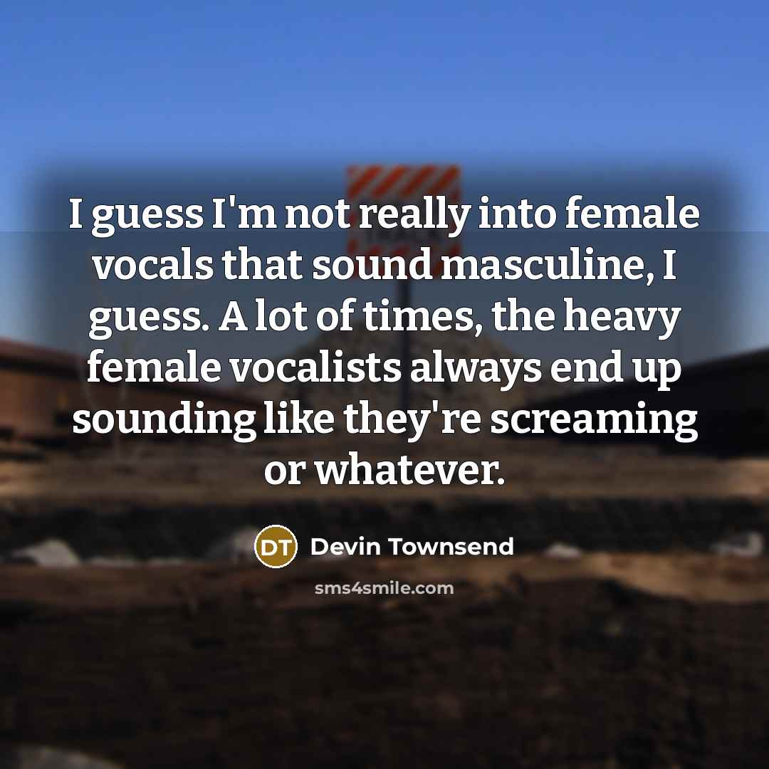 “I guess I'm not really into female vocals that sound masculine, I guess. A lot of times, the heavy female vocalists always end up sounding like they're screaming or whatever.” quote by Devin Townsend
