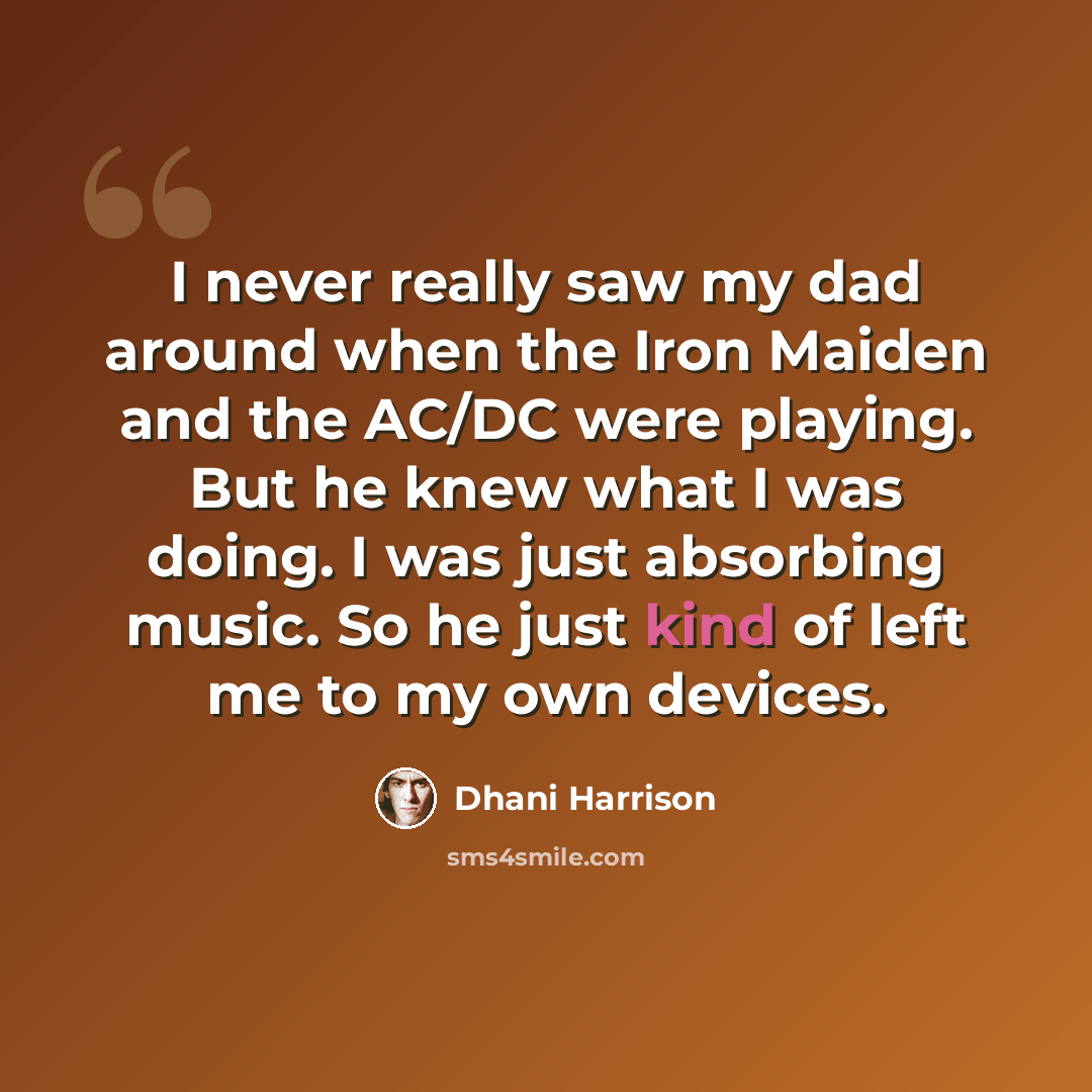 “I never really saw my dad around when the Iron Maiden and the AC/DC were playing. But he knew what I was doing. I was just absorbing music. So he just kind of left me to my own devices.” quote by Dhani Harrison