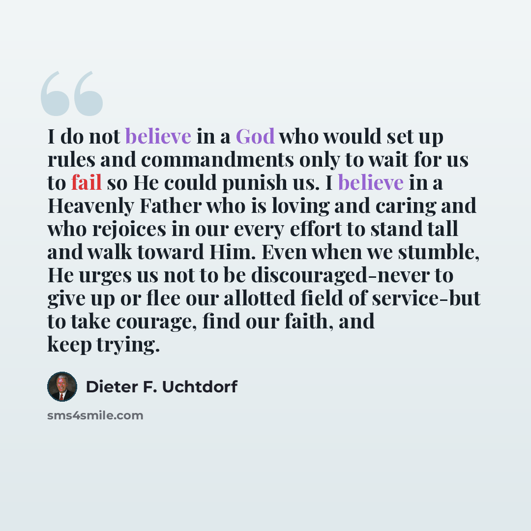 “I do not believe in a God who would set up rules and commandments only to wait for us to fail so He could punish us. I believe in a Heavenly Father who is loving and caring and who rejoices in our every effort to stand tall and walk toward Him. Even when we stumble, He urges us not to be…” quote by Dieter F. Uchtdorf
