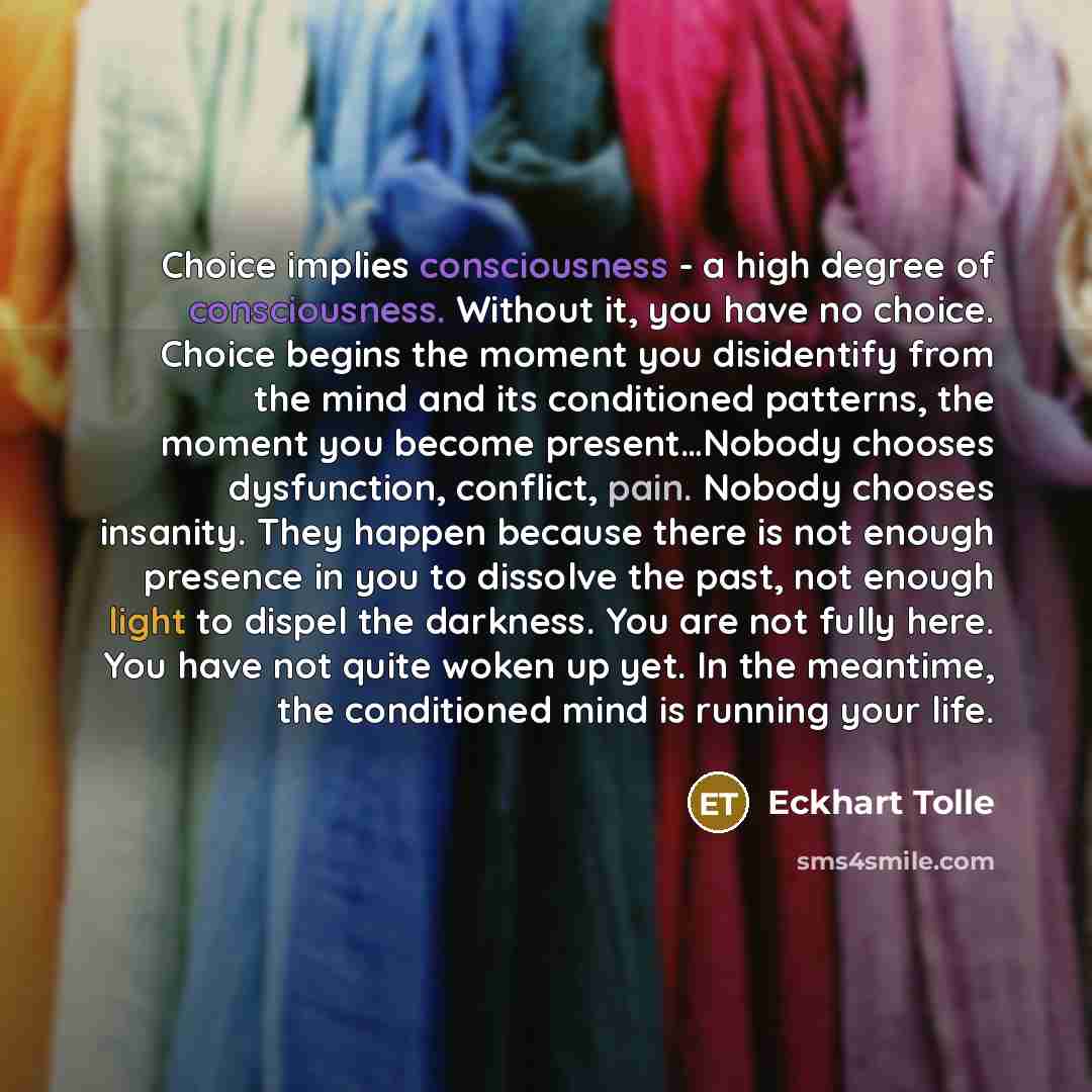 “Choice implies consciousness - a high degree of consciousness. Without it, you have no choice. Choice begins the moment you disidentify from the mind and its conditioned patterns, the moment you become present…Nobody chooses dysfunction, conflict, pain. Nobody chooses insanity. They happen because…” quote by Eckhart Tolle