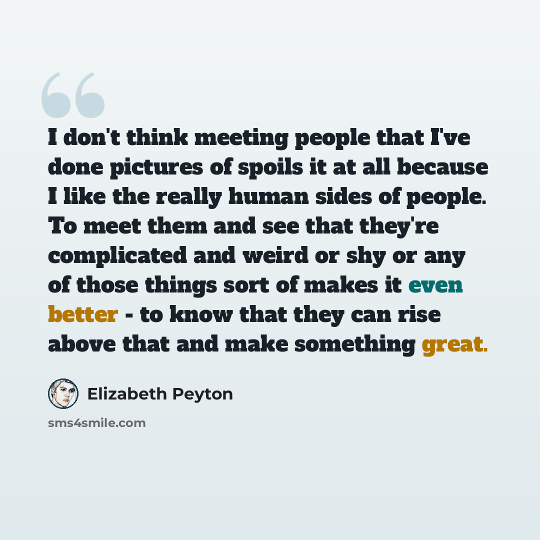 “I don't think meeting people that I've done pictures of spoils it at all because I like the really human sides of people. To meet them and see that they're complicated and weird or shy or any of those things sort of makes it even better - to know that they can rise above that and make something…” quote by Elizabeth Peyton