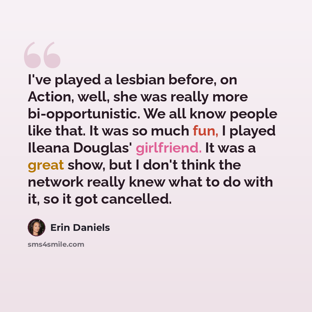 “I've played a lesbian before, on Action, well, she was really more bi-opportunistic. We all know people like that. It was so much fun, I played Ileana Douglas' girlfriend. It was a great show, but I don't think the network really knew what to do with it, so it got cancelled.” quote by Erin Daniels