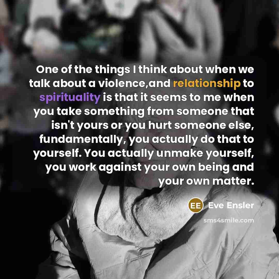 “One of the things I think about when we talk about a violence,and relationship to spirituality is that it seems to me when you take something from someone that isn't yours or you hurt someone else, fundamentally, you actually do that to yourself. You actually unmake yourself, you work against your…” quote by Eve Ensler