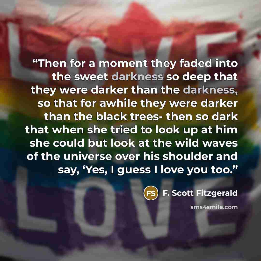 “Then for a moment they faded into the sweet darkness so deep that they were darker than the darkness, so that for awhile they were darker than the black trees- then so dark that when she tried to look up at him she could but look at the wild waves of the universe over his shoulder and say, ‘Yes, I…” quote by F. Scott Fitzgerald