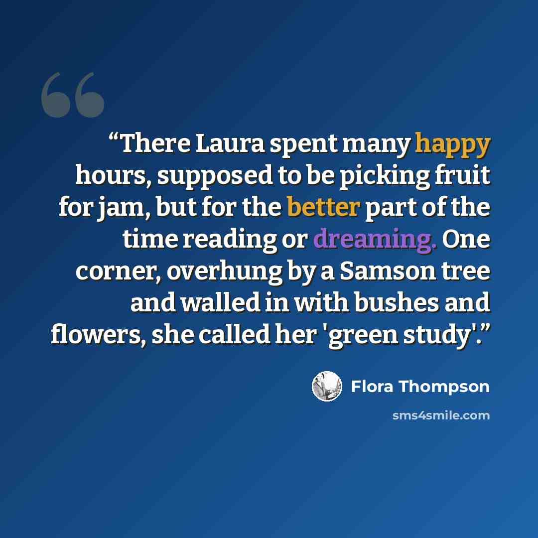 “There Laura spent many happy hours, supposed to be picking fruit for jam, but for the better part of the time reading or dreaming. One corner, overhung by a Samson tree and walled in with bushes and flowers, she called her 'green study'.” quote by Flora Thompson