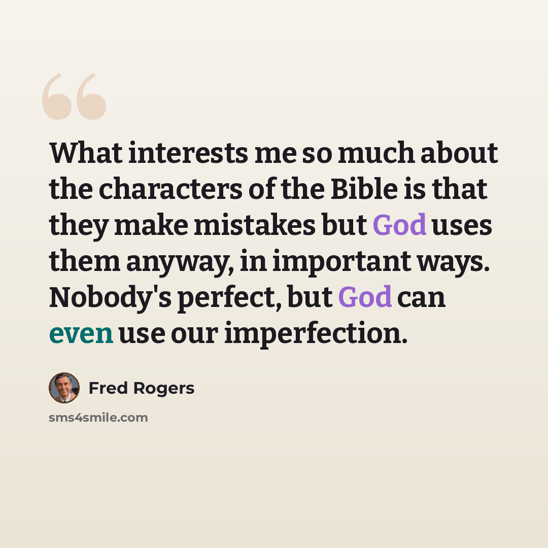 “What interests me so much about the characters of the Bible is that they make mistakes but God uses them anyway, in important ways. Nobody's perfect, but God can even use our imperfection.” quote by Fred Rogers