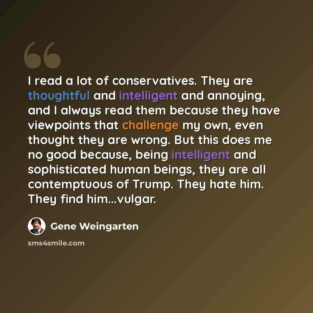 “I read a lot of conservatives. They are thoughtful and intelligent and annoying, and I always read them because they have viewpoints that challenge my own, even thought they are wrong. But this does me no good because, being intelligent and sophisticated human beings, they are all contemptuous of…” quote by Gene Weingarten