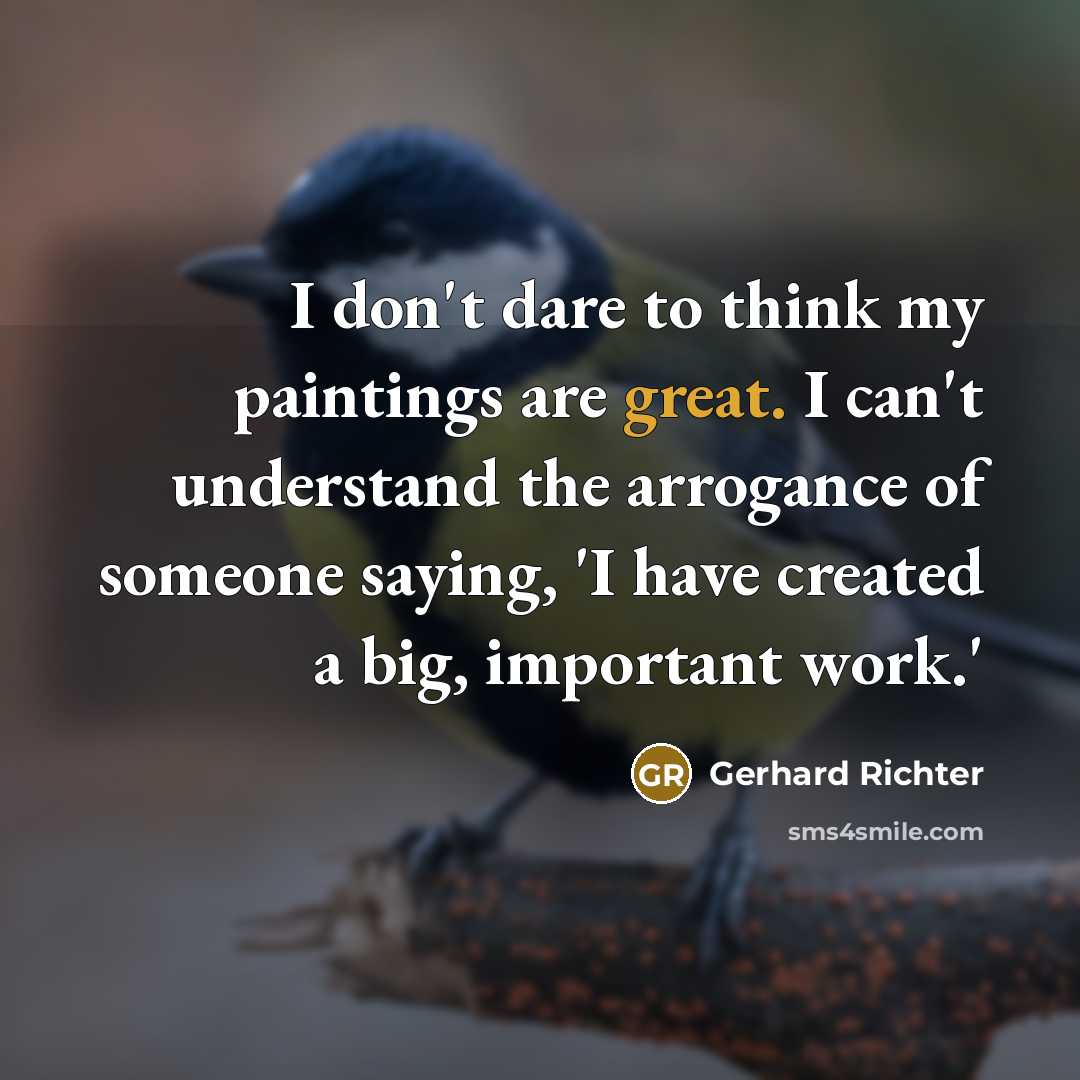 “I don't dare to think my paintings are great. I can't understand the arrogance of someone saying, 'I have created a big, important work.'” quote by Gerhard Richter