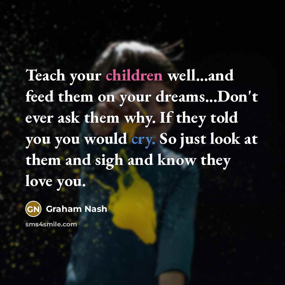“Teach your children well...and feed them on your dreams...Don't ever ask them why. If they told you you would cry. So just look at them and sigh and know they love you.” quote by Graham Nash