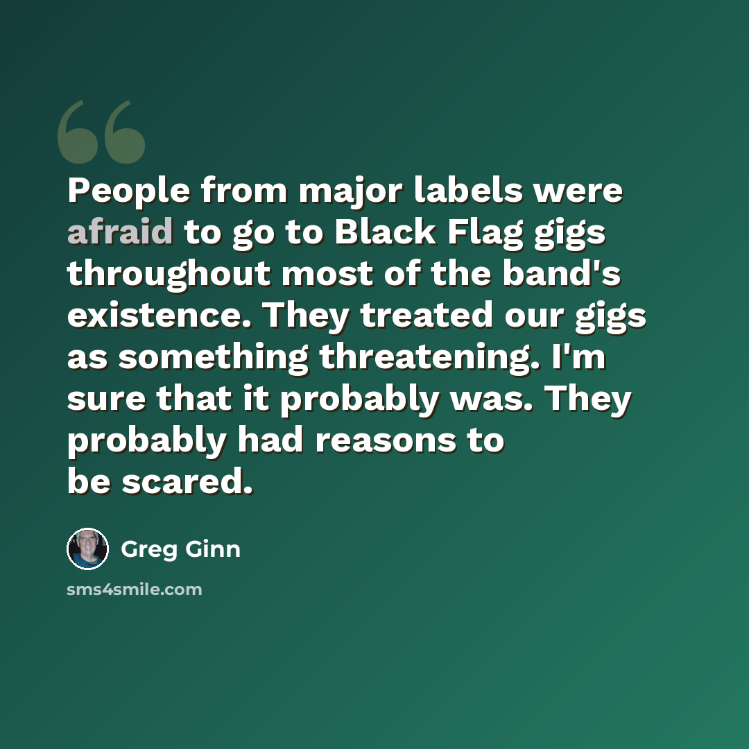 “People from major labels were afraid to go to Black Flag gigs throughout most of the band's existence. They treated our gigs as something threatening. I'm sure that it probably was. They probably had reasons to be scared.” quote by Greg Ginn