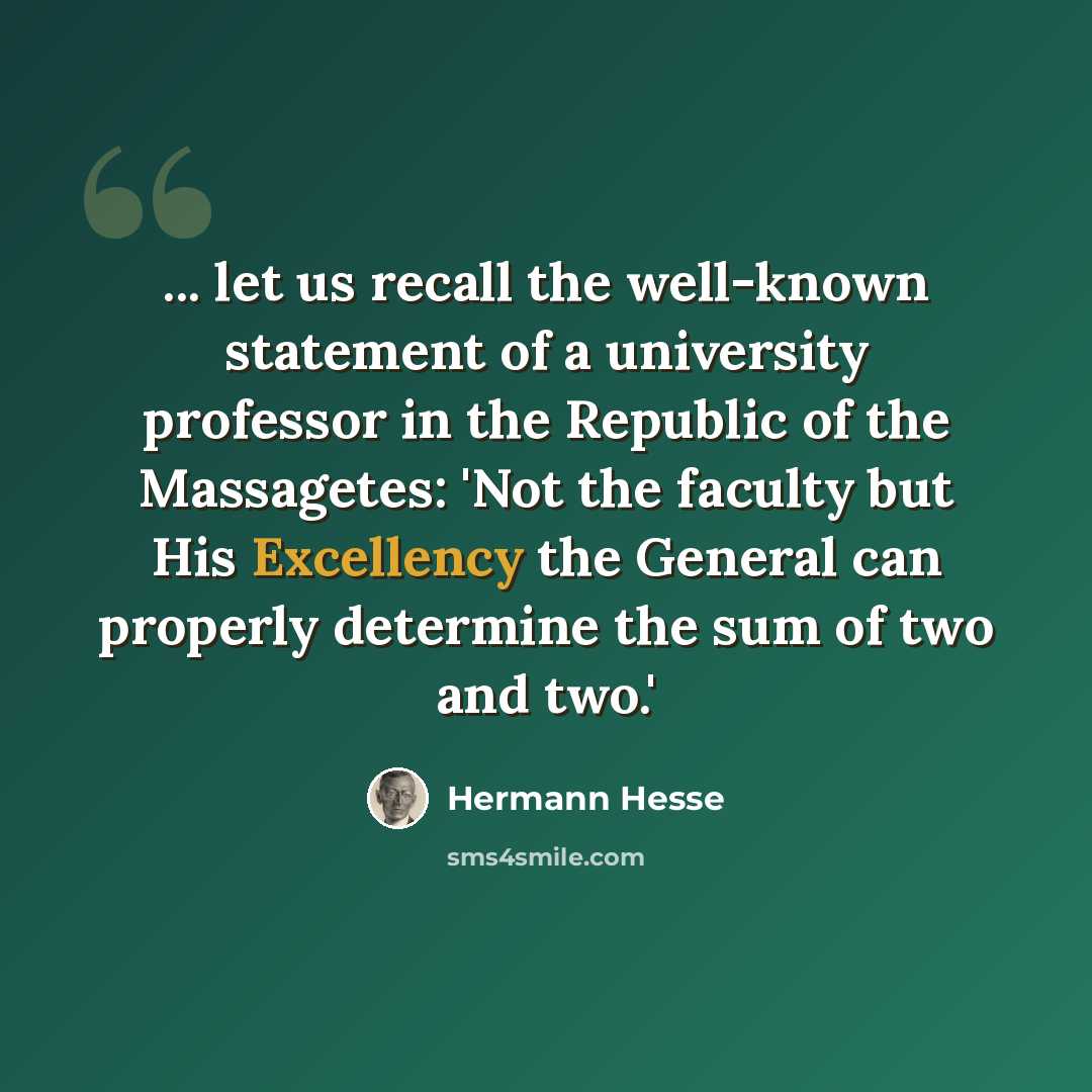 “... let us recall the well-known statement of a university professor in the Republic of the Massagetes: 'Not the faculty but His Excellency the General can properly determine the sum of two and two.'” quote by Hermann Hesse