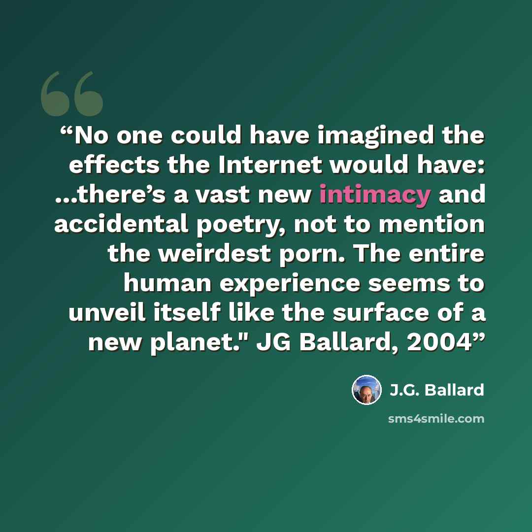 “No one could have imagined the effects the Internet would have: …there’s a vast new intimacy and accidental poetry, not to mention the weirdest porn. The entire human experience seems to unveil itself like the surface of a new planet." JG Ballard, 2004” quote by J.G. Ballard