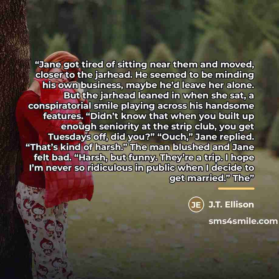 “Jane got tired of sitting near them and moved, closer to the jarhead. He seemed to be minding his own business, maybe he’d leave her alone. But the jarhead leaned in when she sat, a conspiratorial smile playing across his handsome features. “Didn’t know that when you built up enough seniority at…” quote by J.T. Ellison