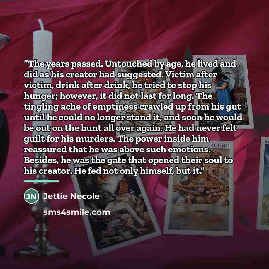“The years passed. Untouched by age, he lived and did as his creator had suggested. Victim after victim, drink after drink, he tried to stop his hunger; however, it did not last for long. The tingling ache of emptiness crawled up from his gut until he could no longer stand it, and soon he would be…” quote by Jettie Necole