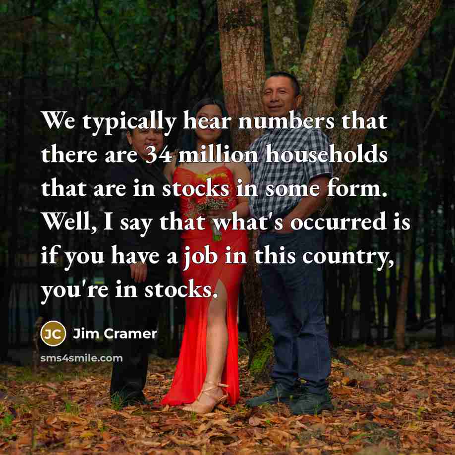 “We typically hear numbers that there are 34 million households that are in stocks in some form. Well, I say that what's occurred is if you have a job in this country, you're in stocks.” quote by Jim Cramer