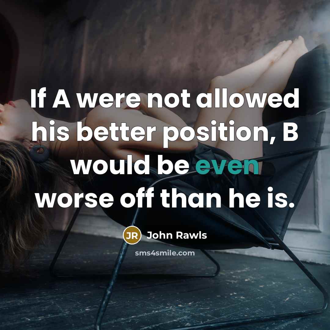 “If A were not allowed his better position, B would be even worse off than he is.” quote by John Rawls