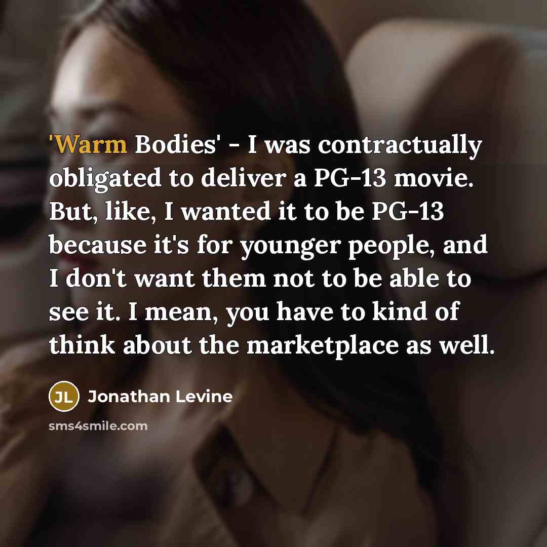 “'Warm Bodies' - I was contractually obligated to deliver a PG-13 movie. But, like, I wanted it to be PG-13 because it's for younger people, and I don't want them not to be able to see it. I mean, you have to kind of think about the marketplace as well.” quote by Jonathan Levine