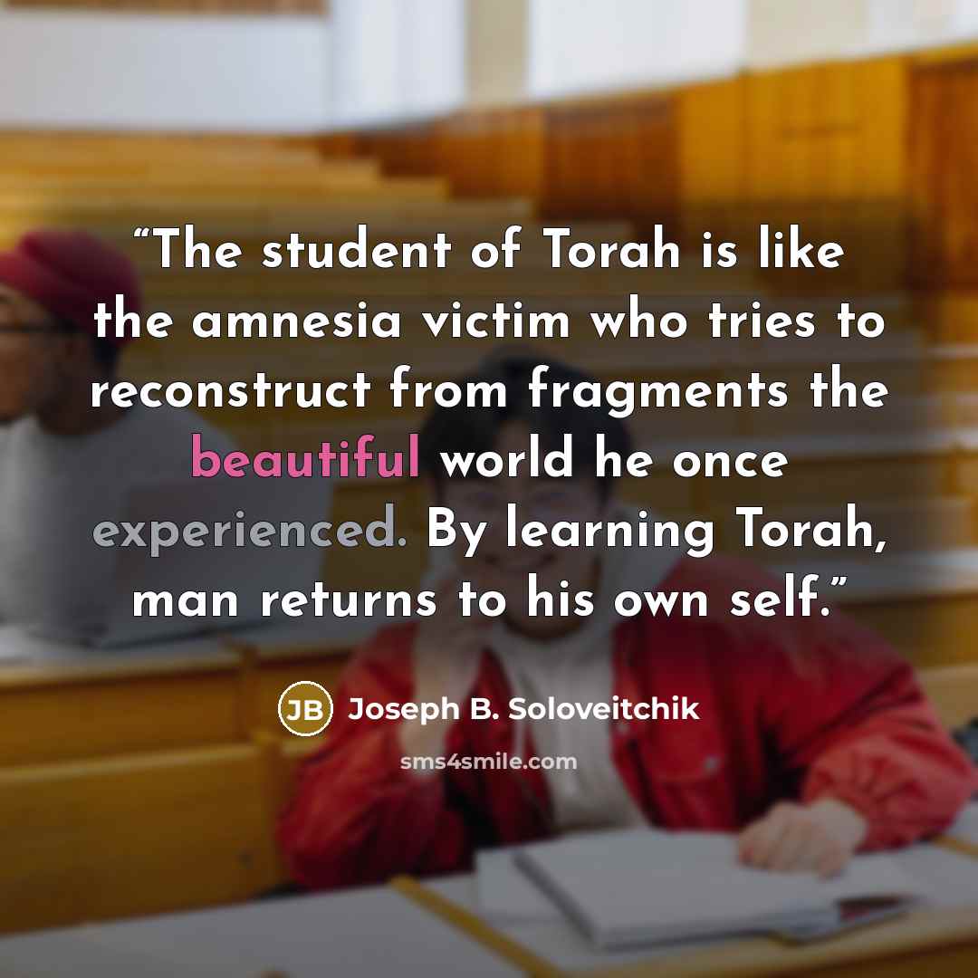“The student of Torah is like the amnesia victim who tries to reconstruct from fragments the beautiful world he once experienced. By learning Torah, man returns to his own self.” quote by Joseph B. Soloveitchik