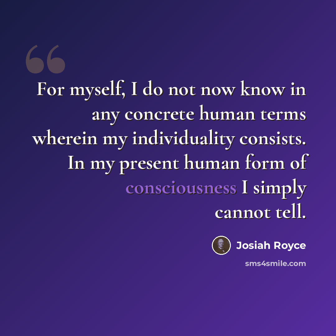 “For myself, I do not now know in any concrete human terms wherein my individuality consists. In my present human form of consciousness I simply cannot tell.” quote by Josiah Royce