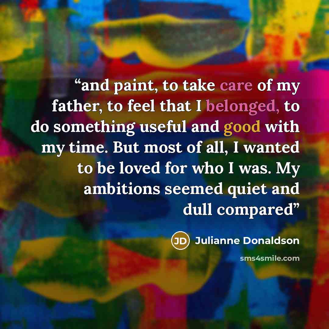 “and paint, to take care of my father, to feel that I belonged, to do something useful and good with my time. But most of all, I wanted to be loved for who I was. My ambitions seemed quiet and dull compared” quote by Julianne Donaldson