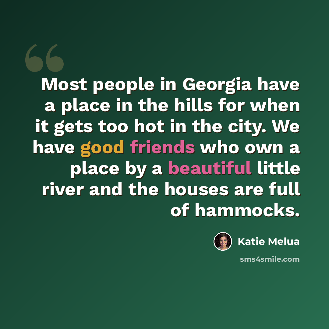 “Most people in Georgia have a place in the hills for when it gets too hot in the city. We have good friends who own a place by a beautiful little river and the houses are full of hammocks.” quote by Katie Melua