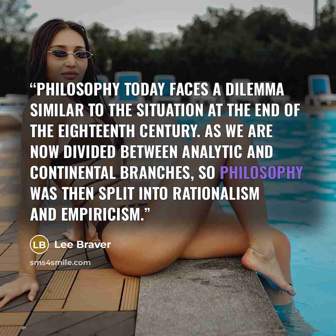 “Philosophy today faces a dilemma similar to the situation at the end of the eighteenth century. As we are now divided between analytic and continental branches, so philosophy was then split into rationalism and empiricism.” quote by Lee Braver