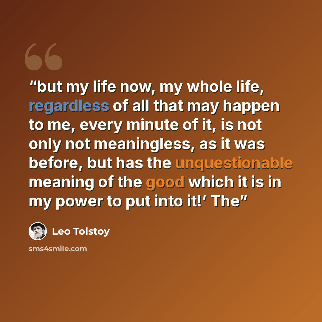 “but my life now, my whole life, regardless of all that may happen to me, every minute of it, is not only not meaningless, as it was before, but has the unquestionable meaning of the good which it is in my power to put into it!’ The” quote by Leo Tolstoy