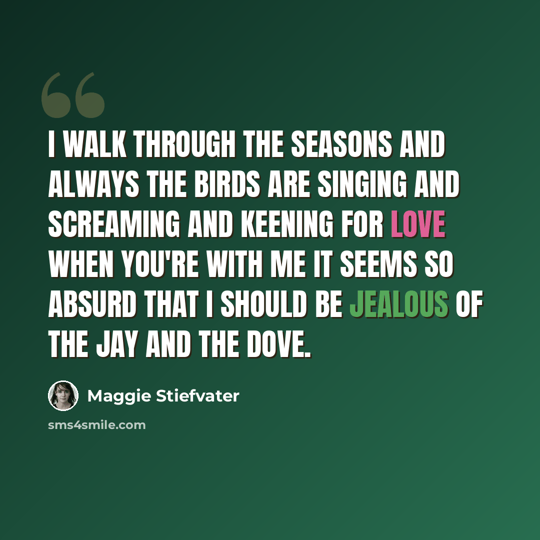 “I walk through the seasons and always the birds are singing and screaming and keening for love When you're with me it seems so absurd that I should be jealous of the jay and the dove.” quote by Maggie Stiefvater