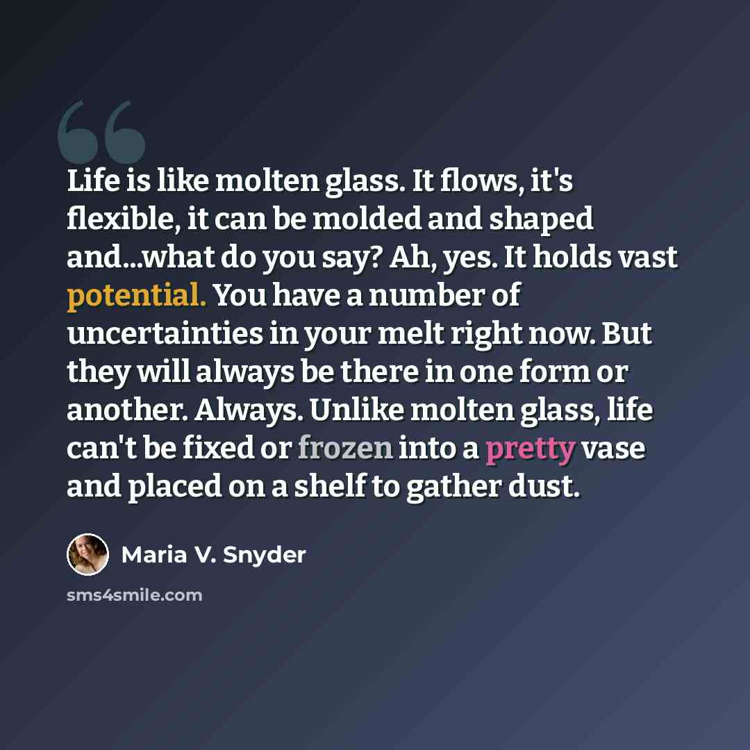 “Life is like molten glass. It flows, it's flexible, it can be molded and shaped and...what do you say? Ah, yes. It holds vast potential. You have a number of uncertainties in your melt right now. But they will always be there in one form or another. Always. Unlike molten glass, life can't be fixed…” quote by Maria V. Snyder