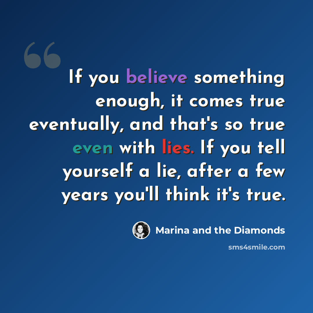 “If you believe something enough, it comes true eventually, and that's so true even with lies. If you tell yourself a lie, after a few years you'll think it's true.” quote by Marina and the Diamonds