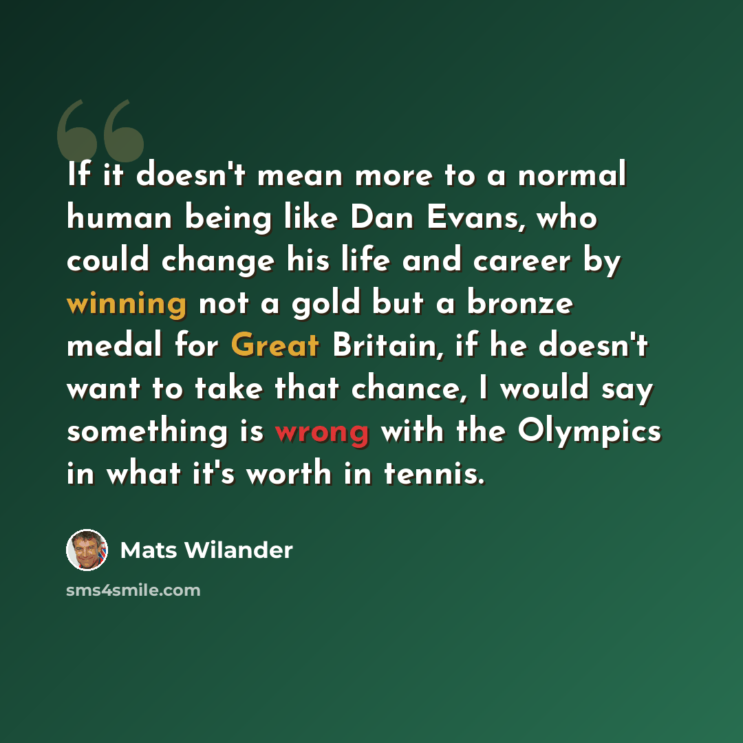 “If it doesn't mean more to a normal human being like Dan Evans, who could change his life and career by winning not a gold but a bronze medal for Great Britain, if he doesn't want to take that chance, I would say something is wrong with the Olympics in what it's worth in tennis.” quote by Mats Wilander