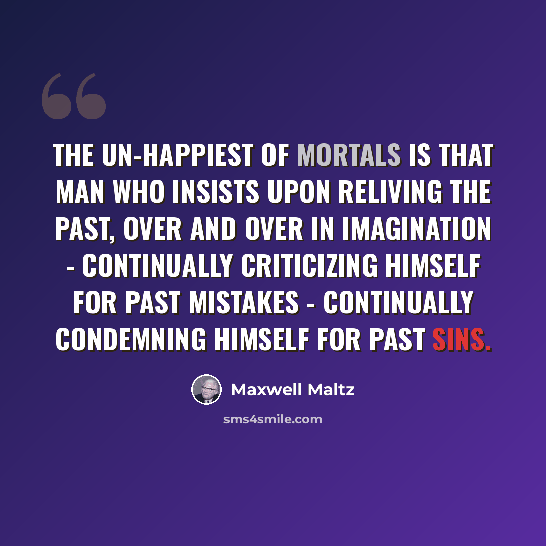 “The un-happiest of mortals is that man who insists upon reliving the past, over and over in imagination - continually criticizing himself for past mistakes - continually condemning himself for past sins.” quote by Maxwell Maltz