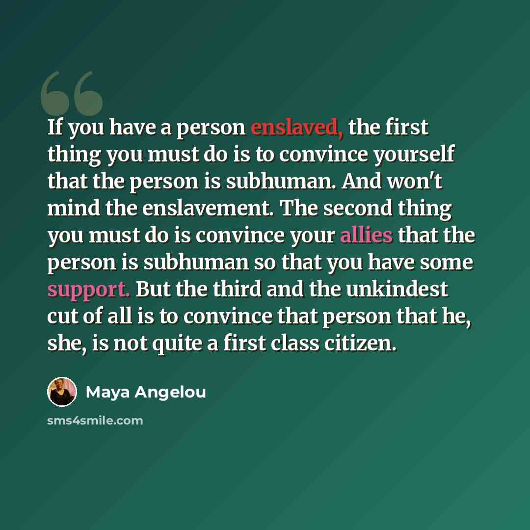 “If you have a person enslaved, the first thing you must do is to convince yourself that the person is subhuman. And won't mind the enslavement. The second thing you must do is convince your allies that the person is subhuman so that you have some support. But the third and the unkindest cut of all…” quote by Maya Angelou
