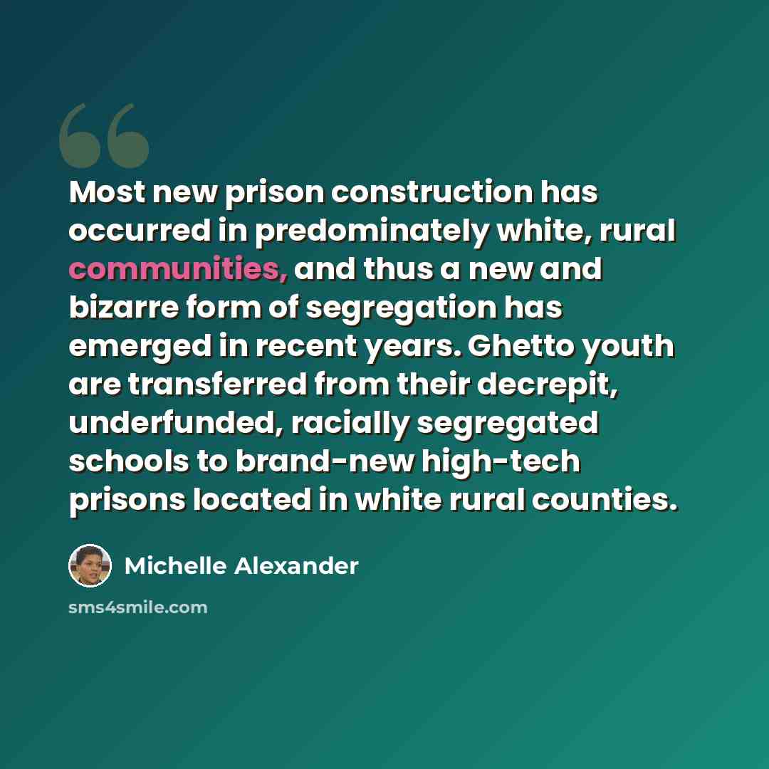 “Most new prison construction has occurred in predominately white, rural communities, and thus a new and bizarre form of segregation has emerged in recent years. Ghetto youth are transferred from their decrepit, underfunded, racially segregated schools to brand-new high-tech prisons located in…” quote by Michelle Alexander