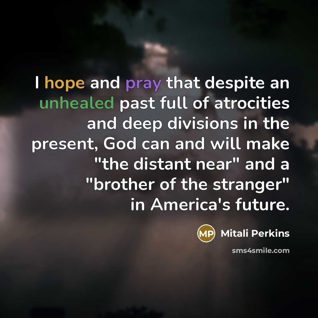 “I hope and pray that despite an unhealed past full of atrocities and deep divisions in the present, God can and will make "the distant near" and a "brother of the stranger" in America's future.” quote by Mitali Perkins