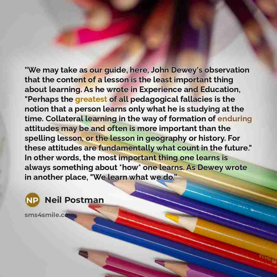 “We may take as our guide, here, John Dewey's observation that the content of a lesson is the least important thing about learning. As he wrote in Experience and Education, "Perhaps the greatest of all pedagogical fallacies is the notion that a person learns only what he is studying at the time…” quote by Neil Postman
