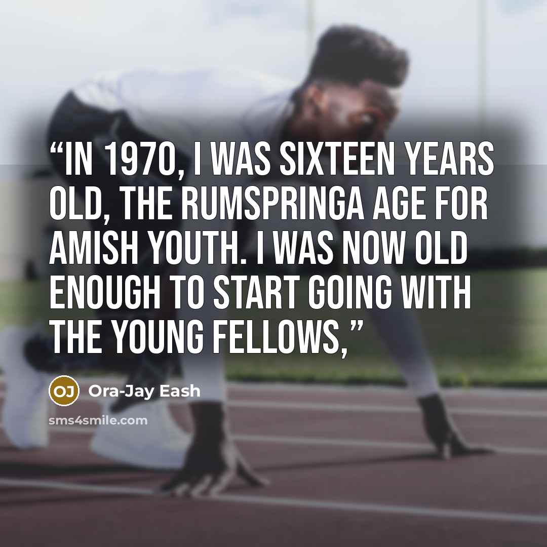 “In 1970, I was sixteen years old, the rumspringa age for Amish youth. I was now old enough to start going with the young fellows,” quote by Ora-Jay Eash
