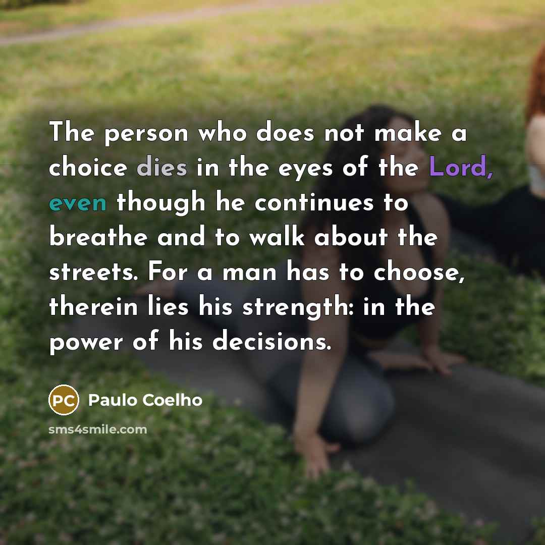 “The person who does not make a choice dies in the eyes of the Lord, even though he continues to breathe and to walk about the streets. For a man has to choose, therein lies his strength: in the power of his decisions.” quote by Paulo Coelho