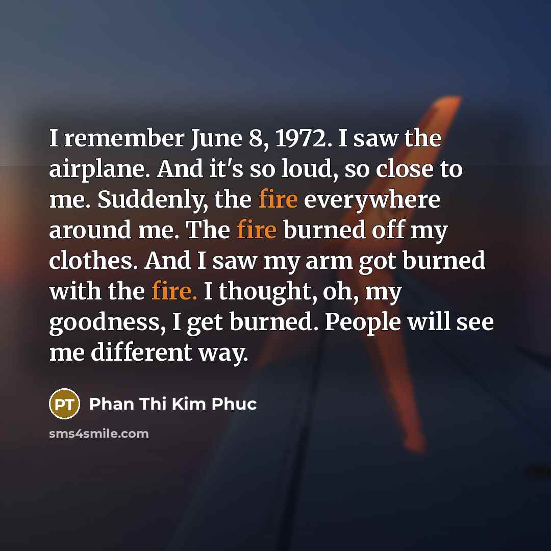 “I remember June 8, 1972. I saw the airplane. And it's so loud, so close to me. Suddenly, the fire everywhere around me. The fire burned off my clothes. And I saw my arm got burned with the fire. I thought, oh, my goodness, I get burned. People will see me different way.” quote by Phan Thi Kim Phuc