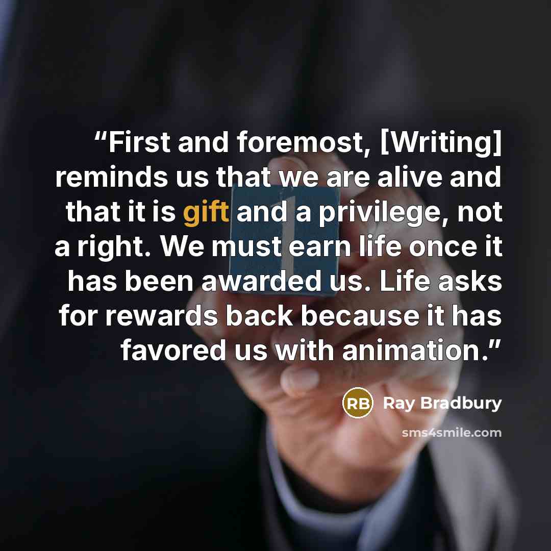 “First and foremost, [Writing] reminds us that we are alive and that it is gift and a privilege, not a right. We must earn life once it has been awarded us. Life asks for rewards back because it has favored us with animation.” quote by Ray Bradbury